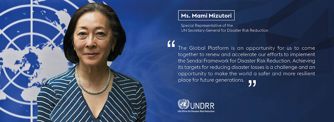 Ms. Mami Mizutori, Special Representative of the UN Secretary General for Disaster Risk Reduction - "The Global Platform is an opportunity for us to come together to renew and accelerate our efforts to implement the Sendai Framework for Disaster Risk Reduction. Achieving its targets for reducing disaster losses is a challenge and an opportunity to make the world a safer and more resilient place for future generations."