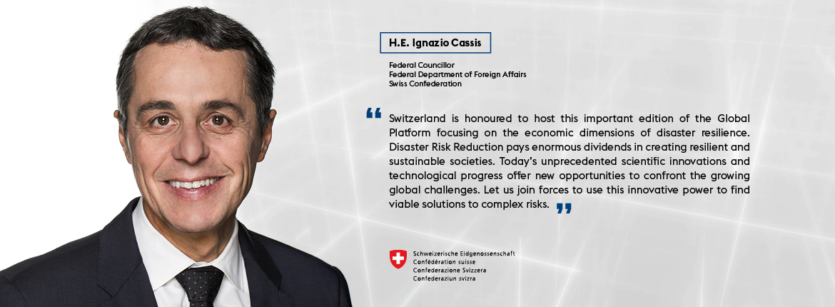 H.E. Ignazio Cassis, Federal Councillor, Federal Department of Foreign Affairs, Swiss Confederation - "Switzerland is honoured to host this important edition of the Global Platform focusing on the economic dimensions of disaster resilience. Disaster Risk Reduction pays enormous dividends in creating resilient and sustainable societies. Today’s unprecedented scientific innovations and technological progress offer new opportunities to confront the growing global challenges. Let us join forces to use this innovative power to find viable solutions to complex risks."